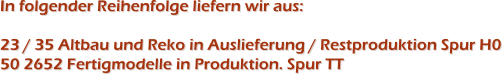 In folgender Reihenfolge liefern wir aus:23 / 35 Altbau und Reko in Auslieferung / Restproduktion Spur H050 2652 Fertigmodelle in Produktion. Spur TT In folgender Reihenfolge liefern wir aus:23 / 35 Altbau und Reko in Auslieferung / Restproduktion Spur H050 2652 Fertigmodelle in Produktion. Spur TT