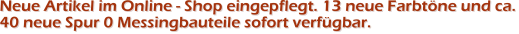 Neue Artikel im Online - Shop eingepflegt. 13 neue Farbt�ne und ca.40 neue Spur 0 Messingbauteile sofort verf�gbar.