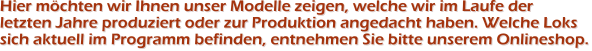 Hier möchten wir Ihnen unser Modelle zeigen, welche wir im Laufe der letzten Jahre produziert oder zur Produktion angedacht haben. Welche Lokssich aktuell im Programm befinden, entnehmen Sie bitte unserem Onlineshop.