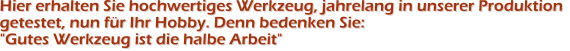 Hier erhalten Sie hochwertiges Werkzeug, jahrelang in unserer Produktion getestet, nun f�r Ihr Hobby. Denn bedenken Sie: "Gutes Werkzeug ist die halbe Arbeit"